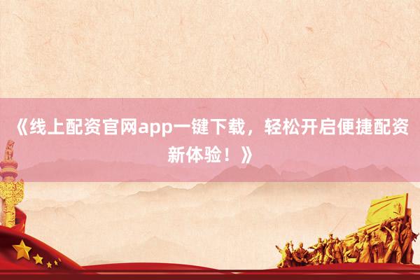 《线上配资官网app一键下载，轻松开启便捷配资新体验！》
