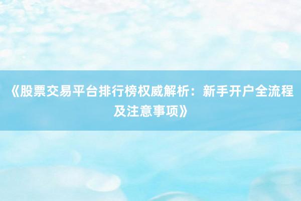 《股票交易平台排行榜权威解析：新手开户全流程及注意事项》