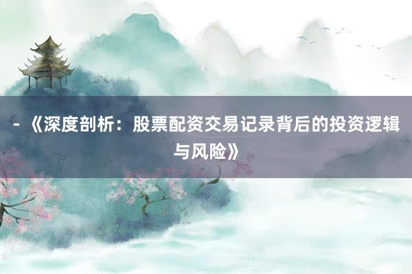 - 《深度剖析：股票配资交易记录背后的投资逻辑与风险》