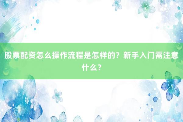 股票配资怎么操作流程是怎样的？新手入门需注意什么？