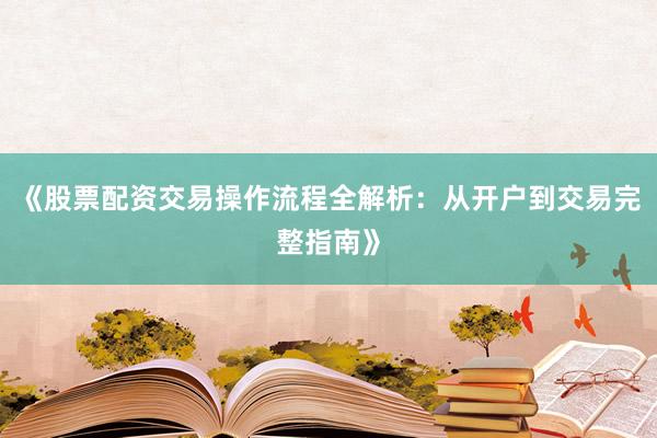 《股票配资交易操作流程全解析:从开户到交易完整指南》