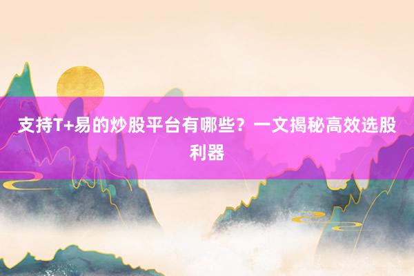 支持T+易的炒股平台有哪些？一文揭秘高效选股利器