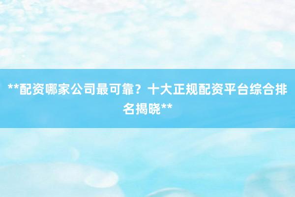 **配资哪家公司最可靠?十大正规配资平台综合排名揭晓**