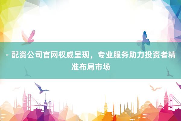 - 配资公司官网权威呈现,专业服务助力投资者精准布局市场