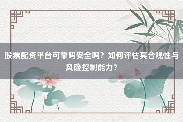 股票配资平台可靠吗安全吗?如何评估其合规性与风险控制能力?