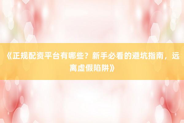 《正规配资平台有哪些?新手必看的避坑指南,远离虚假陷阱》