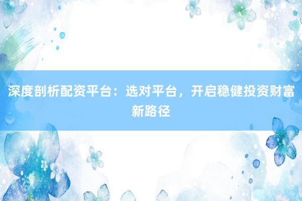 深度剖析配资平台:选对平台,开启稳健投资财富新路径