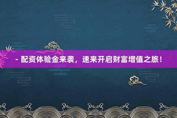 - 配资体验金来袭,速来开启财富增值之旅!