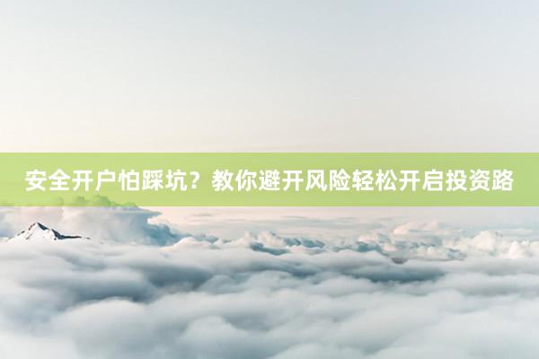 安全开户怕踩坑?教你避开风险轻松开启投资路