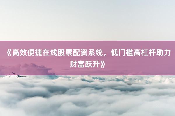 《高效便捷在线股票配资系统,低门槛高杠杆助力财富跃升》