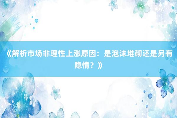 《解析市场非理性上涨原因:是泡沫堆砌还是另有隐情?》