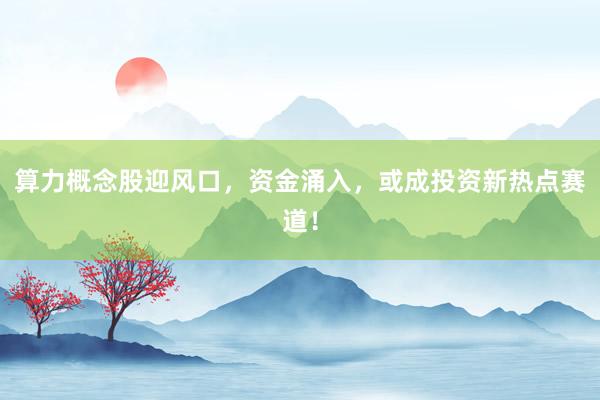 算力概念股迎风口,资金涌入,或成投资新热点赛道!