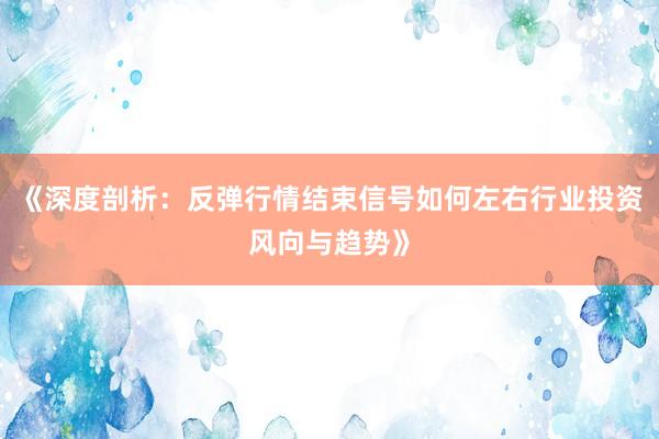 《深度剖析：反弹行情结束信号如何左右行业投资风向与趋势》