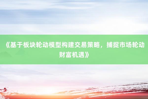 《基于板块轮动模型构建交易策略，捕捉市场轮动财富机遇》