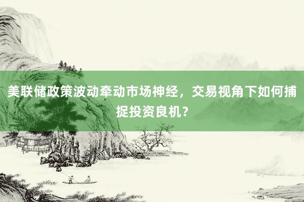 美联储政策波动牵动市场神经，交易视角下如何捕捉投资良机？