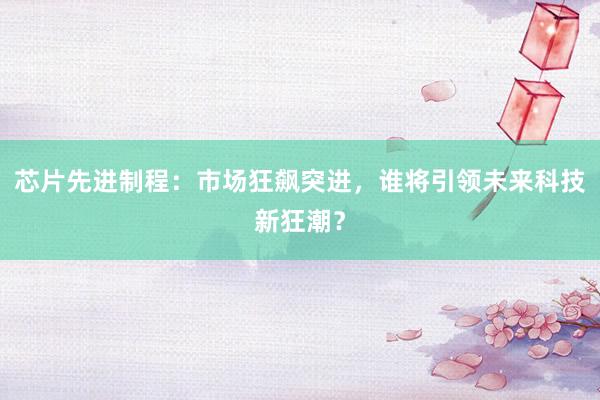 芯片先进制程：市场狂飙突进，谁将引领未来科技新狂潮？