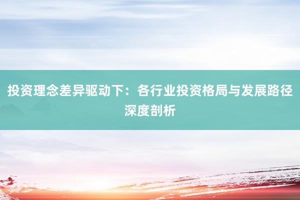 投资理念差异驱动下：各行业投资格局与发展路径深度剖析