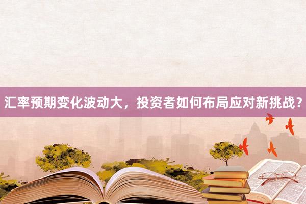 汇率预期变化波动大，投资者如何布局应对新挑战？