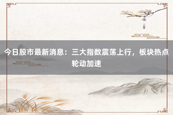 今日股市最新消息：三大指数震荡上行，板块热点轮动加速