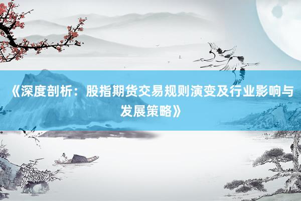 《深度剖析：股指期货交易规则演变及行业影响与发展策略》