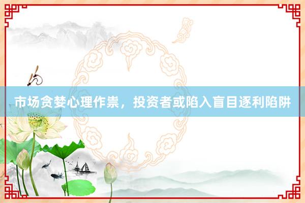 市场贪婪心理作祟，投资者或陷入盲目逐利陷阱
