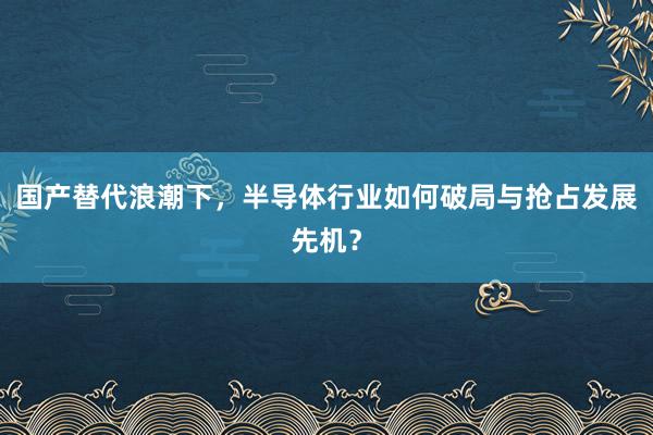 国产替代浪潮下，半导体行业如何破局与抢占发展先机？