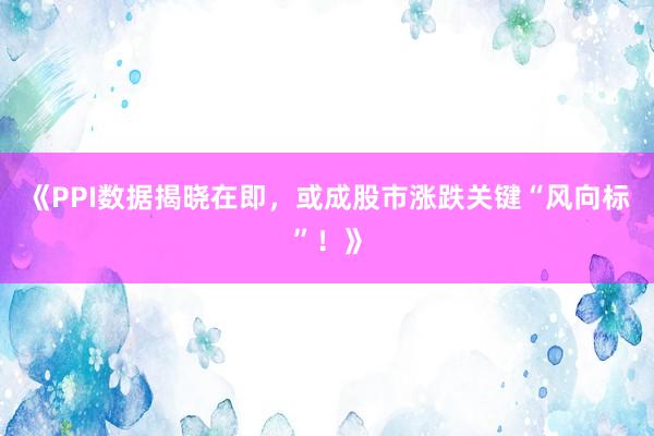 《PPI数据揭晓在即，或成股市涨跌关键“风向标”！》