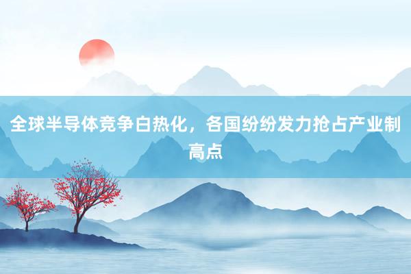 全球半导体竞争白热化，各国纷纷发力抢占产业制高点