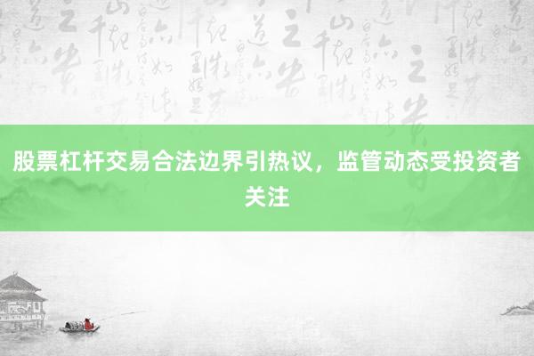 股票杠杆交易合法边界引热议，监管动态受投资者关注
