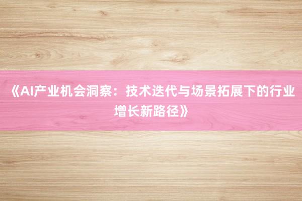 《AI产业机会洞察:技术迭代与场景拓展下的行业增长新路径》