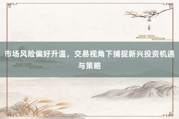 市场风险偏好升温，交易视角下捕捉新兴投资机遇与策略