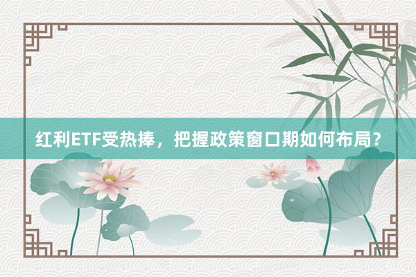 红利ETF受热捧，把握政策窗口期如何布局？