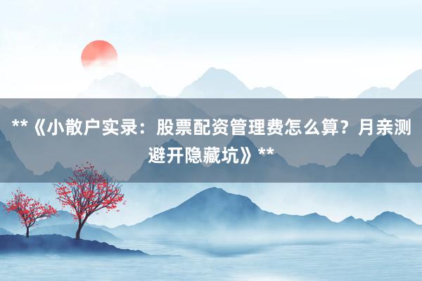 **《小散户实录：股票配资管理费怎么算？月亲测避开隐藏坑》**