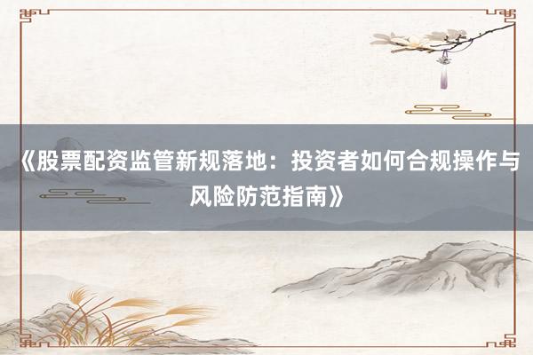 《股票配资监管新规落地：投资者如何合规操作与风险防范指南》