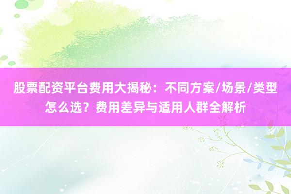 股票配资平台费用大揭秘：不同方案/场景/类型怎么选？费用差异与适用人群全解析