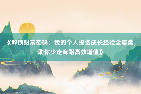 《解锁财富密码：我的个人投资成长经验全复盘，助你少走弯路高效增值》