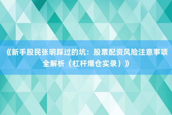 《新手股民张明踩过的坑：股票配资风险注意事项全解析（杠杆爆仓实录）》