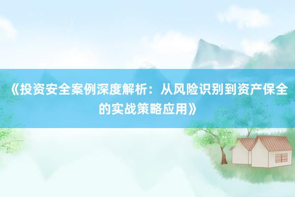 《投资安全案例深度解析：从风险识别到资产保全的实战策略应用》