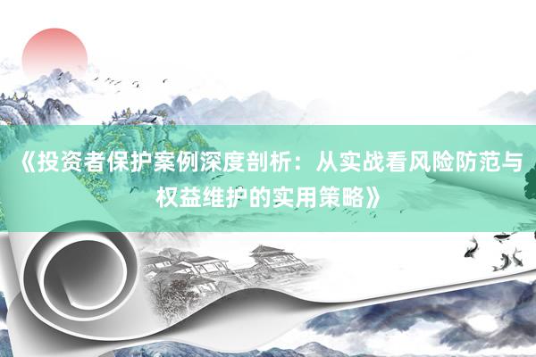 《投资者保护案例深度剖析：从实战看风险防范与权益维护的实用策略》