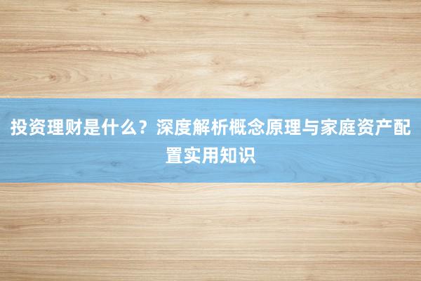 投资理财是什么？深度解析概念原理与家庭资产配置实用知识