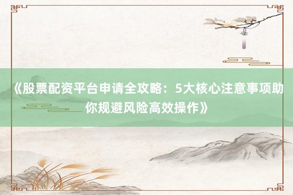 《股票配资平台申请全攻略：5大核心注意事项助你规避风险高效操作》