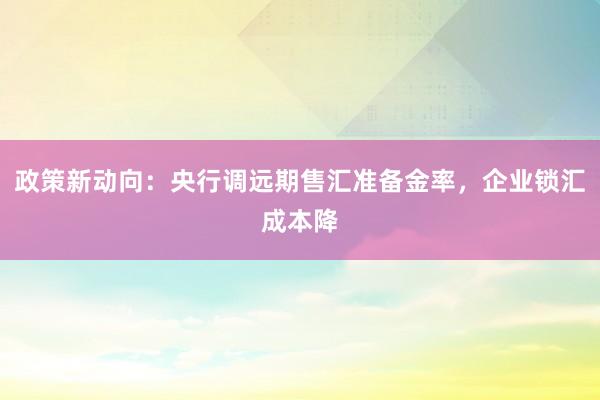 政策新动向：央行调远期售汇准备金率，企业锁汇成本降