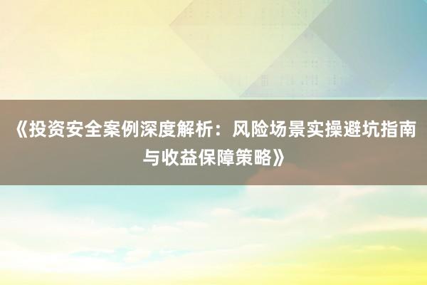 《投资安全案例深度解析：风险场景实操避坑指南与收益保障策略》