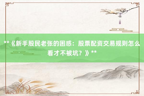 **《新手股民老张的困惑：股票配资交易规则怎么看才不被坑？》**