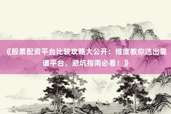《股票配资平台比较攻略大公开：维度教你选出靠谱平台，避坑指南必看！》