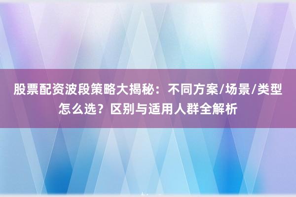 股票配资波段策略大揭秘：不同方案/场景/类型怎么选？区别与适用人群全解析