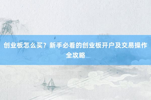 创业板怎么买？新手必看的创业板开户及交易操作全攻略