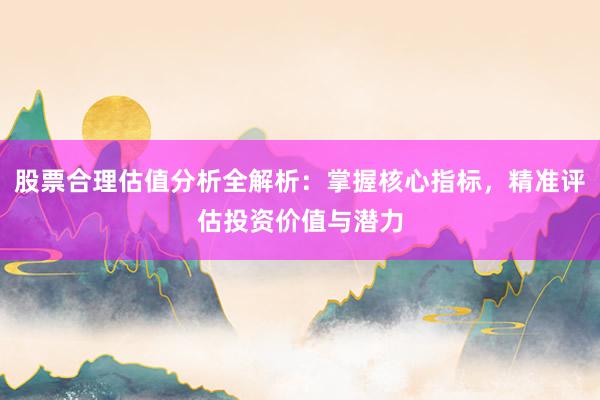 股票合理估值分析全解析：掌握核心指标，精准评估投资价值与潜力