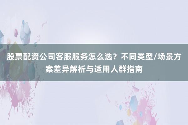 股票配资公司客服服务怎么选？不同类型/场景方案差异解析与适用人群指南