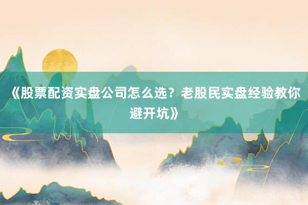 《股票配资实盘公司怎么选？老股民实盘经验教你避开坑》
